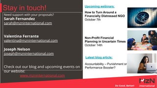 Stay in touch!
Need support with your proposals?
Sarah Fernandez
sarah@mzninternational.com
Valentina Ferrante
valentina@mzninternational.com
Joseph Nelson
joseph@mzninternational.com
Check out our blog and upcoming events on
our website:
www.mzninternational.com
How to Turn Around a
Financially Distressed NGO
October 7th
Non-Profit Financial
Planning in Uncertain Times
October 14th
Accountability – Punishment or
Performance Booster?
Latest blog article:
Upcoming webinars:
 