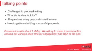 Talking points
• Challenges to proposal writing
• What do funders look for?
• 10 questions every proposal should answer
• How to get to submitting successful proposals
Presentation with about 7 slides. We will try to make it an interactive
session but will also keep time for engagement and Q&A at the end.
 