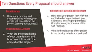 Ten Questions Every Proposal should answer
Beneﬁciaries
1. How many (primary and
secondary) and which type of
people will beneﬁt from the
project (demographics, need)?
Organisational Context
2. What are the overall aims
of your organisation and
how does it ﬁt in with the
context of the project?
Relevance of external environment
3. How does your project ﬁt in with the
context (other organisations, gov.
Strategies, existing programmes)?
Complementary actions are often
well received.
4. What is the relevance of the project
to the funding criteria and policies?
 