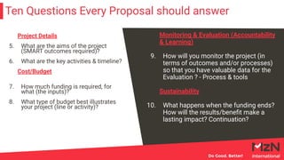 Ten Questions Every Proposal should answer
Monitoring & Evaluation (Accountability
& Learning)
9. How will you monitor the project (in
terms of outcomes and/or processes)
so that you have valuable data for the
Evaluation ? - Process & tools
Sustainability
10. What happens when the funding ends?
How will the results/beneﬁt make a
lasting impact? Continuation?
Project Details
5. What are the aims of the project
(SMART outcomes required)?
6. What are the key activities & timeline?
Cost/Budget
7. How much funding is required, for
what (the inputs)?
8. What type of budget best illustrates
your project (line or activity)?
 