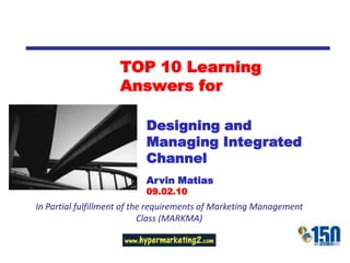 TOP 10 Learning
                    Answers for

                           Designing and
                           Managing Integrated
                           Channel
                           Arvin Matias
                           09.02.10
In Partial fulfillment of the requirements of Marketing Management
                            Class (MARKMA)
 