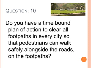 QUESTION: 10
Do you have a time bound
plan of action to clear all
footpaths in every city so
that pedestrians can walk
safely alongside the roads,
on the footpaths?
 
