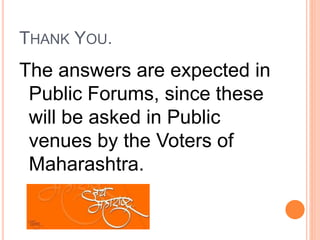 THANK YOU.
The answers are expected in
Public Forums, since these
will be asked in Public
venues by the Voters of
Maharashtra.
 