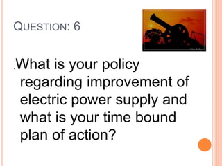 QUESTION: 6
.What is your policy
regarding improvement of
electric power supply and
what is your time bound
plan of action?
 
