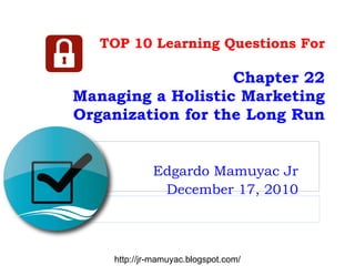 TOP 10 Learning Questions For Chapter 22 Managing a Holistic Marketing Organization for the Long Run Edgardo Mamuyac Jr December 17, 2010 http://jr-mamuyac.blogspot.com/ 