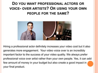 DO YOU WANT PROFESSIONAL ACTORS OR
VOICE- OVER ARTISTS? OR USING YOUR OWN
PEOPLE FOR THE SAME?
Hiring a professional actor definitely increases your video cost but it also
generates more engagement. Your video voice over is an incredibly
important factor to the success of your video quality. We always prefer
professional voice over artist rather than your own people. Yes, it can add
few amount of money in your budget but also create a good impact in
your final product.
 