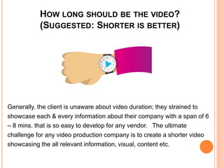 HOW LONG SHOULD BE THE VIDEO?
(SUGGESTED: SHORTER IS BETTER)
Generally, the client is unaware about video duration; they strained to
showcase each & every information about their company with a span of 6
– 8 mins. that is so easy to develop for any vendor. The ultimate
challenge for any video production company is to create a shorter video
showcasing the all relevant information, visual, content etc.
 