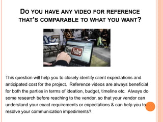 DO YOU HAVE ANY VIDEO FOR REFERENCE
THAT’S COMPARABLE TO WHAT YOU WANT?
This question will help you to closely identify client expectations and
anticipated cost for the project. Reference videos are always beneficial
for both the parties in terms of ideation, budget, timeline etc. Always do
some research before reaching to the vendor, so that your vendor can
understand your exact requirements or expectations & can help you to
resolve your communication impediments?
 