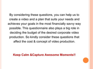 By considering these questions, you can help us to
create a video and a plan that suits your needs and
achieves your goals in the most financially savvy way
possible. This questionnaire also plays a big role in
deciding the budget of the desired corporate video
production. So kindly consider these questions that
affect the cost & concept of video production.
Keep Calm &Capture Awesome Moments!!
 