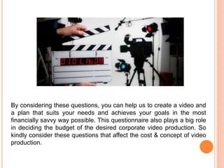 By considering these questions, you can help us to create a video and
a plan that suits your needs and achieves your goals in the most
financially savvy way possible. This questionnaire also plays a big role
in deciding the budget of the desired corporate video production. So
kindly consider these questions that affect the cost & concept of video
production.
 