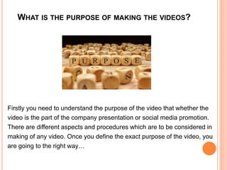 WHAT IS THE PURPOSE OF MAKING THE VIDEOS?
Firstly you need to understand the purpose of the video that whether the
video is the part of the company presentation or social media promotion.
There are different aspects and procedures which are to be considered in
making of any video. Once you define the exact purpose of the video, you
are going to the right way…
 