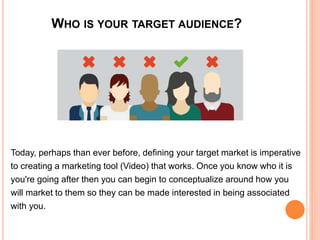 WHO IS YOUR TARGET AUDIENCE?
Today, perhaps than ever before, defining your target market is imperative
to creating a marketing tool (Video) that works. Once you know who it is
you're going after then you can begin to conceptualize around how you
will market to them so they can be made interested in being associated
with you.
 