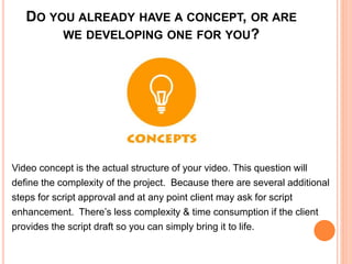 DO YOU ALREADY HAVE A CONCEPT, OR ARE
WE DEVELOPING ONE FOR YOU?
Video concept is the actual structure of your video. This question will
define the complexity of the project. Because there are several additional
steps for script approval and at any point client may ask for script
enhancement. There’s less complexity & time consumption if the client
provides the script draft so you can simply bring it to life.
 