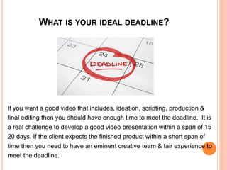 WHAT IS YOUR IDEAL DEADLINE?
If you want a good video that includes, ideation, scripting, production &
final editing then you should have enough time to meet the deadline. It is
a real challenge to develop a good video presentation within a span of 15
20 days. If the client expects the finished product within a short span of
time then you need to have an eminent creative team & fair experience to
meet the deadline.
 