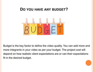 DO YOU HAVE ANY BUDGET?
Budget is the key factor to define the video quality. You can add more and
more integrants in your video as per your budget. The project cost will
depend on how realistic client expectations are or can their expectations
fit in the desired budget.
 
