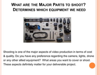 WHAT ARE THE MAJOR PARTS TO SHOOT?
DETERMINES WHICH EQUIPMENT WE NEED
Shooting is one of the major aspects of video production in terms of cost
& quality. Do you have any preference regarding the camera, lights, drone
or any other allied equipment? What areas you want to cover or shoot.
These aspects definitely matter for your deliverable project.
 