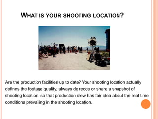 WHAT IS YOUR SHOOTING LOCATION?
Are the production facilities up to date? Your shooting location actually
defines the footage quality, always do recce or share a snapshot of
shooting location, so that production crew has fair idea about the real time
conditions prevailing in the shooting location.
 