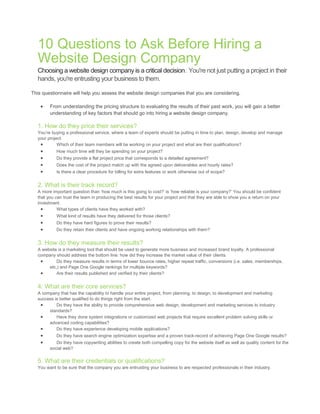 10 Questions to Ask Before Hiring a
Website Design Company
Choosing a website design company is a critical decision. You're not just putting a project in their
hands, you're entrusting your business to them.
This questionnaire will help you assess the website design companies that you are considering.
• From understanding the pricing structure to evaluating the results of their past work, you will gain a better
understanding of key factors that should go into hiring a website design company.
1. How do they price their services?
You’re buying a professional service, where a team of experts should be putting in time to plan, design, develop and manage
your project.
• Which of their team members will be working on your project and what are their qualifications?
• How much time will they be spending on your project?
• Do they provide a flat project price that corresponds to a detailed agreement?
• Does the cost of the project match up with the agreed upon deliverables and hourly rates?
• Is there a clear procedure for billing for extra features or work otherwise out of scope?
2. What is their track record?
A more important question than ‘how much is this going to cost?’ is ‘how reliable is your company?’ You should be confident
that you can trust the team in producing the best results for your project and that they are able to show you a return on your
investment.
• What types of clients have they worked with?
• What kind of results have they delivered for those clients?
• Do they have hard figures to prove their results?
• Do they retain their clients and have ongoing working relationships with them?
3. How do they measure their results?
A website is a marketing tool that should be used to generate more business and increased brand loyalty. A professional
company should address the bottom line: how did they increase the market value of their clients.
• Do they measure results in terms of lower bounce rates, higher repeat traffic, conversions (i.e. sales, memberships,
etc,) and Page One Google rankings for multiple keywords?
• Are their results published and verified by their clients?
4. What are their core services?
A company that has the capability to handle your entire project, from planning, to design, to development and marketing
success is better qualified to do things right from the start.
• Do they have the ability to provide comprehensive web design, development and marketing services to industry
standards?
• Have they done system integrations or customized web projects that require excellent problem solving skills or
advanced coding capabilities?
• Do they have experience developing mobile applications?
• Do they have search engine optimization expertise and a proven track-record of achieving Page One Google results?
• Do they have copywriting abilities to create both compelling copy for the website itself as well as quality content for the
social web?
5. What are their credentials or qualifications?
You want to be sure that the company you are entrusting your business to are respected professionals in their industry.
 