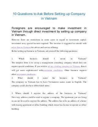 10 Questions to Ask Before Setting-up Company
in Vietnam
Foreigners are encouraged to make investment in
Vietnam through direct investment by setting up company
in Vietnam.
However there are restrictions in some cases in regard to investment capital,
investment area, special licenses required. The investor is suggested to consult with
a law firm in Vietnam for advice and service offering.
Before setting up business in Vietnam, ask yourself the following questions:
1. Which business should I invest in Vietnam?
The simplest form is to set-up a management consulting company which does not
require special conditions. If you wish to set-up a trading company in Vietnam, then it
will get more sophisticated withinvestment conditions. Other business requires
other investment conditions.
2. What should I name the business in Vietnam?
The company in Vietnam has to have Vietnamese name, name in English. The
company could also have abbreviated name.
3. Where should I register the address of the business in Vietnam?
Not every address could be used to register a company. The apartment you are living
in can not be used to register the address. The address has to be an address of a house
with leasing agreement or office building which owner has license to operate as office
building.
 
