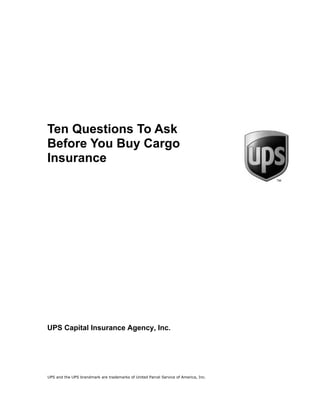 Ten Questions To Ask
Before You Buy Cargo
Insurance




UPS Capital Insurance Agency, Inc.




UPS and the UPS brandmark are trademarks of United Parcel Service of America, Inc.
 