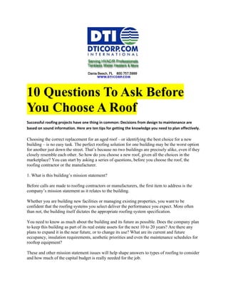 10 Questions To Ask Before
You Choose A Roof
Successful roofing projects have one thing in common: Decisions from design to maintenance are
based on sound information. Here are ten tips for getting the knowledge you need to plan effectively.

Choosing the correct replacement for an aged roof – or identifying the best choice for a new
building – is no easy task. The perfect roofing solution for one building may be the worst option
for another just down the street. That’s because no two buildings are precisely alike, even if they
closely resemble each other. So how do you choose a new roof, given all the choices in the
marketplace? You can start by asking a series of questions, before you choose the roof, the
roofing contractor or the manufacturer.

1. What is this building’s mission statement?

Before calls are made to roofing contractors or manufacturers, the first item to address is the
company’s mission statement as it relates to the building.

Whether you are building new facilities or managing existing properties, you want to be
confident that the roofing systems you select deliver the performance you expect. More often
than not, the building itself dictates the appropriate roofing system specification.

You need to know as much about the building and its future as possible. Does the company plan
to keep this building as part of its real estate assets for the next 10 to 20 years? Are there any
plans to expand it in the near future, or to change its use? What are its current and future
occupancy, insulation requirements, aesthetic priorities and even the maintenance schedules for
rooftop equipment?

These and other mission statement issues will help shape answers to types of roofing to consider
and how much of the capital budget is really needed for the job.
 
