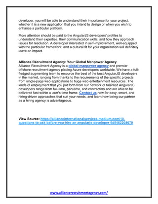 www.alliancerecruitmentagency.com/
developer, you will be able to understand their importance for your project,
whether it is a new application that you intend to design or when you wish to
enhance a particular platform.
More attention should be paid to the AngularJS developers' profiles to
understand their expertise, their communication skills, and how they approach
issues for resolution. A developer interested in self-improvement, well-equipped
with the particular framework, and a cultural fit for your organization will definitely
leave an impact.
Alliance Recruitment Agency: Your Global Manpower Agency
Alliance Recruitment Agency is a global manpower agency and premier
offshore recruitment agency placing Azure developers worldwide. We have a full-
fledged augmenting team to resource the best of the best AngularJS developers
in the market, ranging from thanks to the requirements of the specific projects
from single-page web applications to huge web entertainment resources. The
kinds of employment that you put forth from our network of talented AngularJS
developers range from full-time, part-time, and contractors and are able to be
delivered fast within a user's time frame. Contact us now for easy, smart, and
hiring-driven approaches that suit your needs, and learn how being our partner
as a hiring agency is advantageous.
View Source: https://allianceinternationalservices.medium.com/10-
questions-to-ask-before-you-hire-an-angularjs-developer-9d9462208670
 