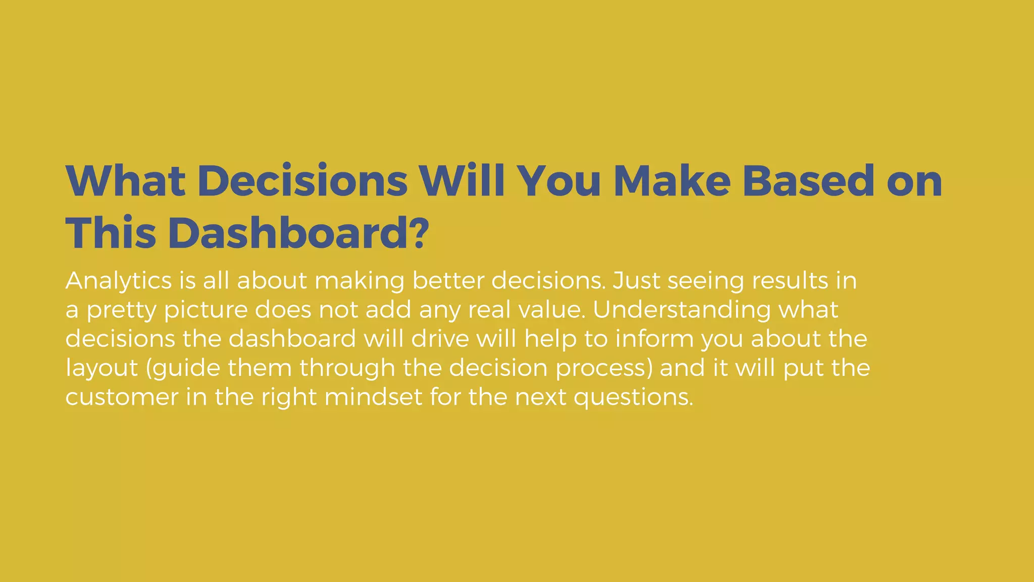 Analytics is all about making better decisions. Just seeing results in
a pretty picture does not add any real value. Understanding what
decisions the dashboard will drive will help to inform you about the
layout (guide them through the decision process) and it will put the
customer in the right mindset for the next questions.
What Decisions Will You Make Based on
This Dashboard?
 