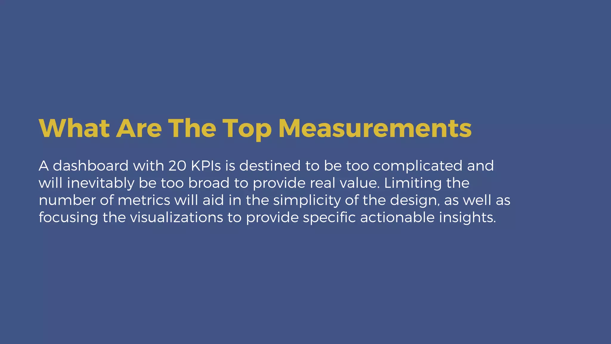 A dashboard with 20 KPIs is destined to be too complicated and
will inevitably be too broad to provide real value. Limiting the
number of metrics will aid in the simplicity of the design, as well as
focusing the visualizations to provide specific actionable insights.
What Are The Top Measurements
 