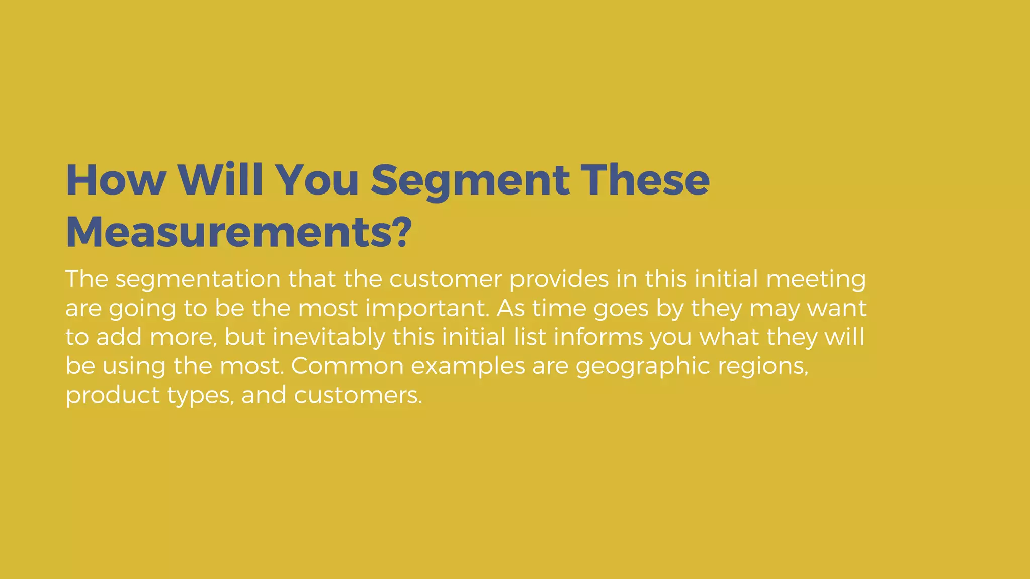 The segmentation that the customer provides in this initial meeting
are going to be the most important. As time goes by they may want
to add more, but inevitably this initial list informs you what they will
be using the most. Common examples are geographic regions,
product types, and customers.
How Will You Segment These
Measurements?
 