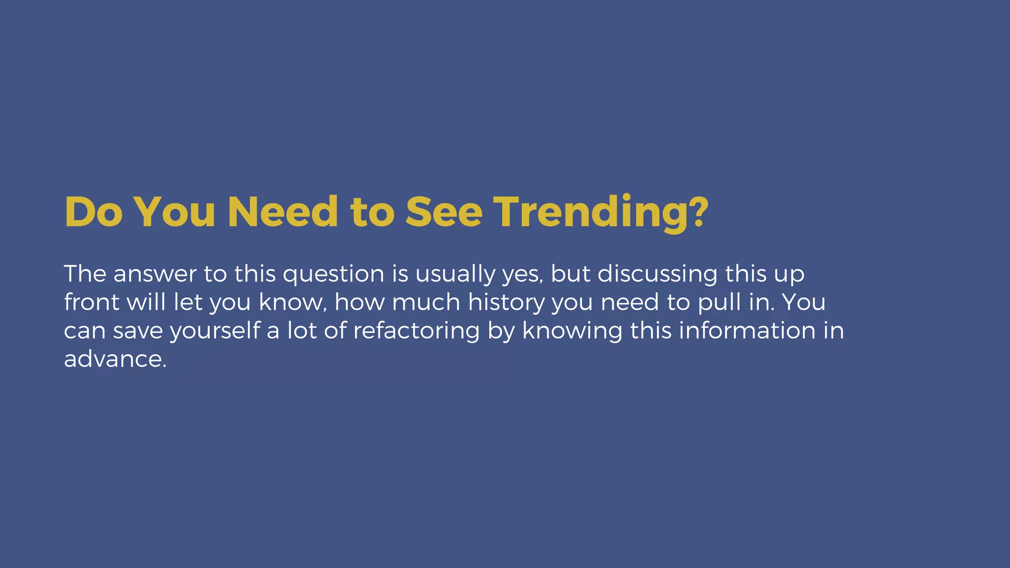 The answer to this question is usually yes, but discussing this up
front will let you know, how much history you need to pull in. You
can save yourself a lot of refactoring by knowing this information in
advance.
Do You Need to See Trending?
 