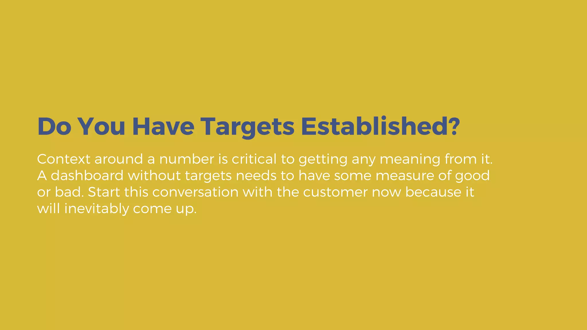 Context around a number is critical to getting any meaning from it.
A dashboard without targets needs to have some measure of good
or bad. Start this conversation with the customer now because it
will inevitably come up.
Do You Have Targets Established?
 