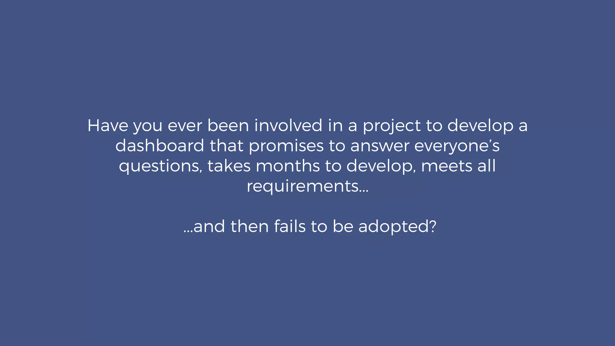 Have you ever been involved in a project to develop a
dashboard that promises to answer everyone’s
questions, takes months to develop, meets all
requirements...
...and then fails to be adopted?
 