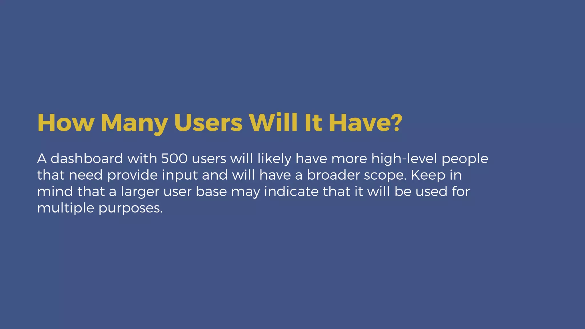 A dashboard with 500 users will likely have more high-level people
that need provide input and will have a broader scope. Keep in
mind that a larger user base may indicate that it will be used for
multiple purposes.
How Many Users Will It Have?
 