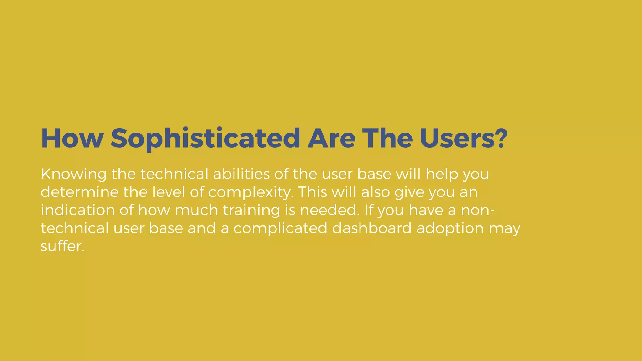 Knowing the technical abilities of the user base will help you
determine the level of complexity. This will also give you an
indication of how much training is needed. If you have a non-
technical user base and a complicated dashboard adoption may
suffer.
How Sophisticated Are The Users?
 
