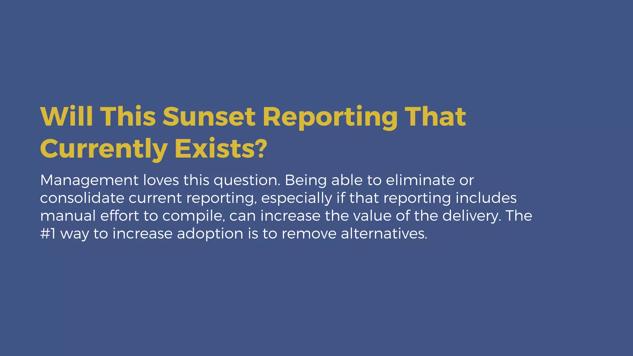 Management loves this question. Being able to eliminate or
consolidate current reporting, especially if that reporting includes
manual effort to compile, can increase the value of the delivery. The
#1 way to increase adoption is to remove alternatives.
Will This Sunset Reporting That
Currently Exists?
 