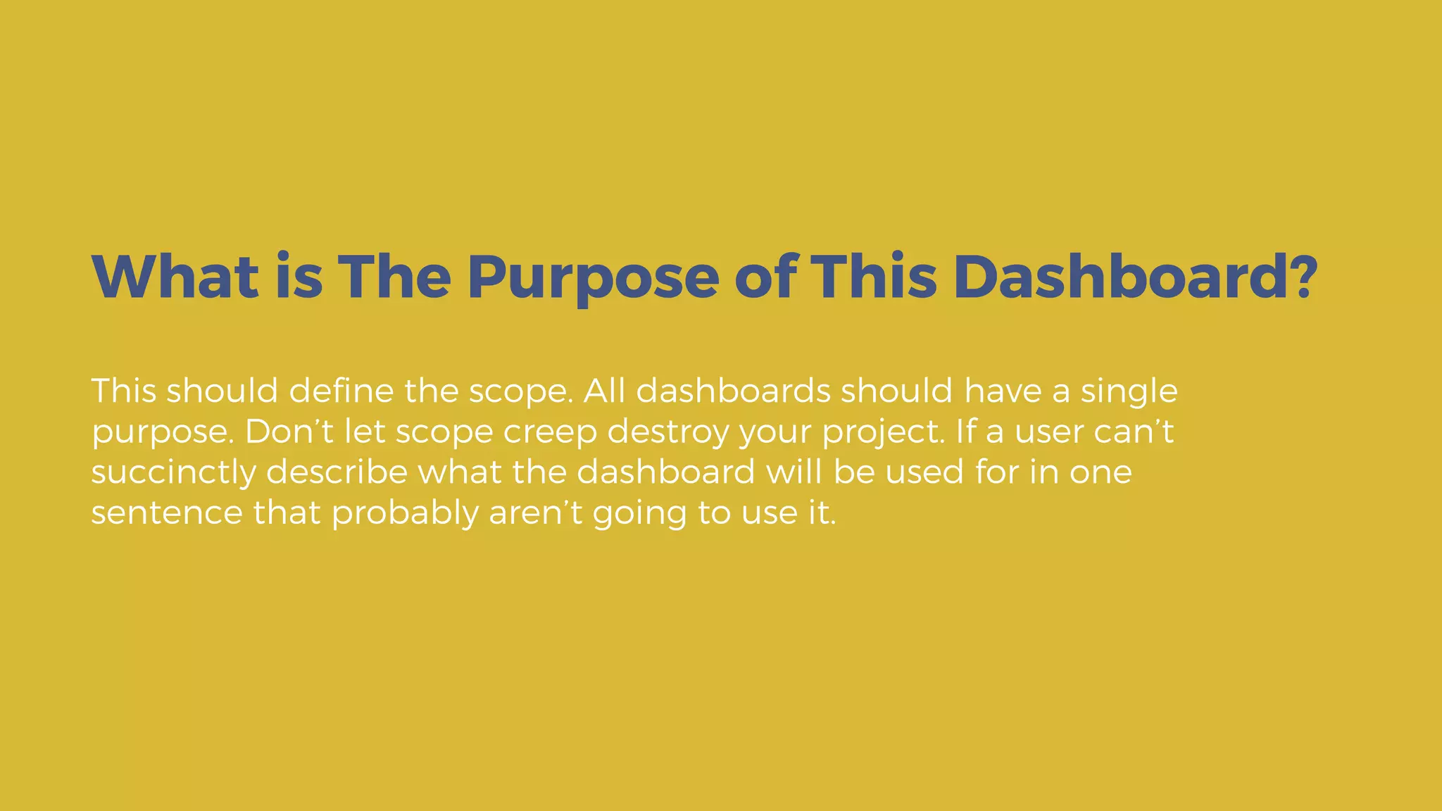 This should define the scope. All dashboards should have a single
purpose. Don’t let scope creep destroy your project. If a user can’t
succinctly describe what the dashboard will be used for in one
sentence that probably aren’t going to use it.
What is The Purpose of This Dashboard?
 