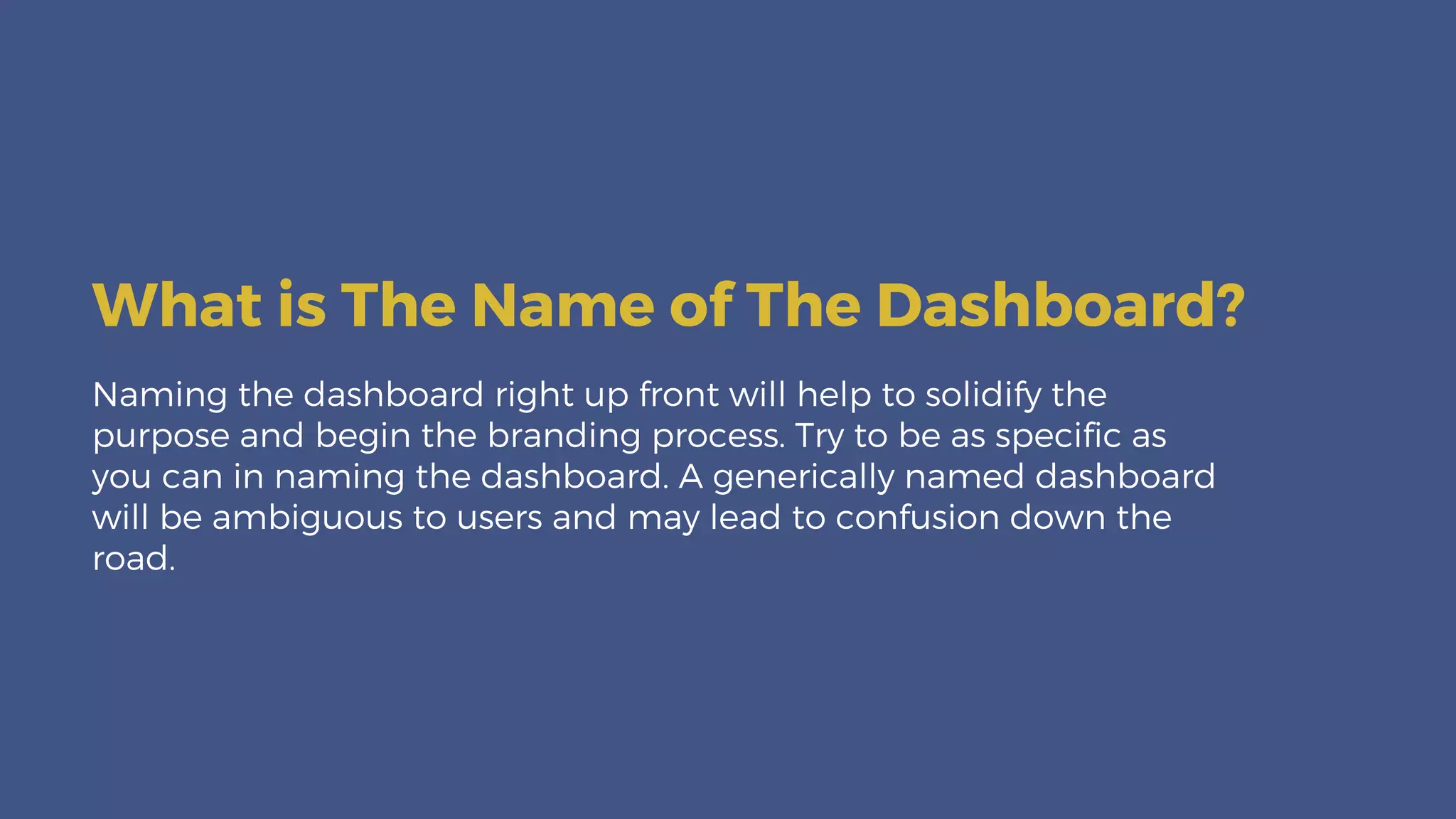 Naming the dashboard right up front will help to solidify the
purpose and begin the branding process. Try to be as specific as
you can in naming the dashboard. A generically named dashboard
will be ambiguous to users and may lead to confusion down the
road.
What is The Name of The Dashboard?
 