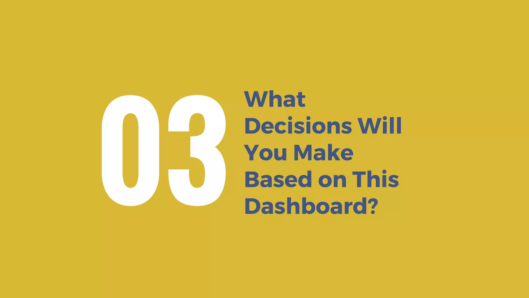 What
Decisions Will
You Make
Based on This
Dashboard?
03
 