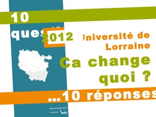 10 questions… … 10 réponses Université de Lorraine Ca change quoi ? 2012 