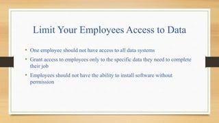 Limit Your Employees Access to Data
• One employee should not have access to all data systems
• Grant access to employees only to the specific data they need to complete
their job
• Employees should not have the ability to install software without
permission
 