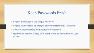 Keep Passwords Fresh
• Require employees to use unique passwords
• Require Passwords to be changed at every three months (or sooner)
• Consider implementing multi-factor authentication
• Inquire with vendors if they offer multi-factor authentication for your
account
 