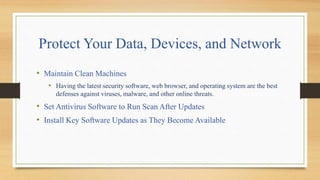 Protect Your Data, Devices, and Network
• Maintain Clean Machines
• Having the latest security software, web browser, and operating system are the best
defenses against viruses, malware, and other online threats.
• Set Antivirus Software to Run Scan After Updates
• Install Key Software Updates as They Become Available
 