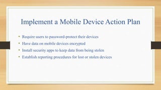 Implement a Mobile Device Action Plan
• Require users to password-protect their devices
• Have data on mobile devices encrypted
• Install security apps to keep data from being stolen
• Establish reporting procedures for lost or stolen devices
 