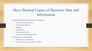 Have Backup Copies of Business Data and
Information
• Regularly backup the data on all computers
• word processing documents,
• electronic spreadsheets,
• databases,
• financial files,
• human resources files,
• accounts receivable/payable files
• Backup data automatically
• Preferably on a weekly basis
• Store copies either in the cloud or offsite.
 