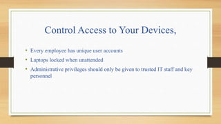 Control Access to Your Devices,
• Every employee has unique user accounts
• Laptops locked when unattended
• Administrative privileges should only be given to trusted IT staff and key
personnel
 
