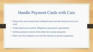 Handle Payment Cards with Care
• Ensure the most trusted and validated tools and anti-fraud services are
used
• Understand your security obligations pursuant to agreements
• Isolate payment systems from other less secure programs
• Don’t use the computer you surf the internet to process payments
 
