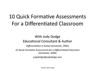 10 Quick Forma.ve Assessments
 For a Diﬀeren.ated Classroom

              With Judy Dodge
        Educa.onal Consultant & Author
           Diﬀeren'a'on in Ac'on (Scholas.c, 2005)
  25 Quick Forma've Assessments for a Diﬀeren'ated Classroom 
                      (Scholas.c, 2009)
                  judydodge@judydodge.com



                         ©2010 Judith Dodge
 