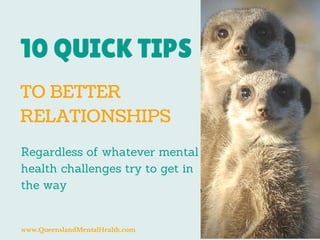 10 QUICK TIPS 
TO BETTER 
RELATIONSHIPS 
Regardless of whatever mental 
health challenges try to get in 
the way 
www.QueenslandMentalHealth.com 
 