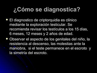 ¿Cómo se diagnostica?¿Cómo se diagnostica?
 El diagnostico de criptorquidia es clínicoEl diagnostico de criptorquidia es clínico
mediante la exploración testicular. Semediante la exploración testicular. Se
recomienda revisar los testículos a los 15 días,recomienda revisar los testículos a los 15 días,
6 meses, 12 meses y 2 años de edad.6 meses, 12 meses y 2 años de edad.
 Observar el aspecto de los genitales del niño, laObservar el aspecto de los genitales del niño, la
resistencia al descenso, las molestias ante laresistencia al descenso, las molestias ante la
maniobra, si el teste permanece en el escroto ymaniobra, si el teste permanece en el escroto y
la simetría del escroto.la simetría del escroto.
 