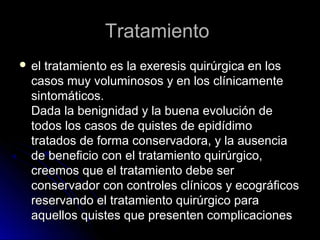 TratamientoTratamiento
 el tratamiento es la exeresis quirúrgica en losel tratamiento es la exeresis quirúrgica en los
casos muy voluminosos y en los clínicamentecasos muy voluminosos y en los clínicamente
sintomáticos.sintomáticos.
Dada la benignidad y la buena evolución deDada la benignidad y la buena evolución de
todos los casos de quistes de epidídimotodos los casos de quistes de epidídimo
tratados de forma conservadora, y la ausenciatratados de forma conservadora, y la ausencia
de beneficio con el tratamiento quirúrgico,de beneficio con el tratamiento quirúrgico,
creemos que el tratamiento debe sercreemos que el tratamiento debe ser
conservador con controles clínicos y ecográficosconservador con controles clínicos y ecográficos
reservando el tratamiento quirúrgico parareservando el tratamiento quirúrgico para
aquellos quistes que presenten complicacionesaquellos quistes que presenten complicaciones
 